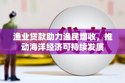 三都渔业贷款助力渔民增收，推动海洋经济可持续发展